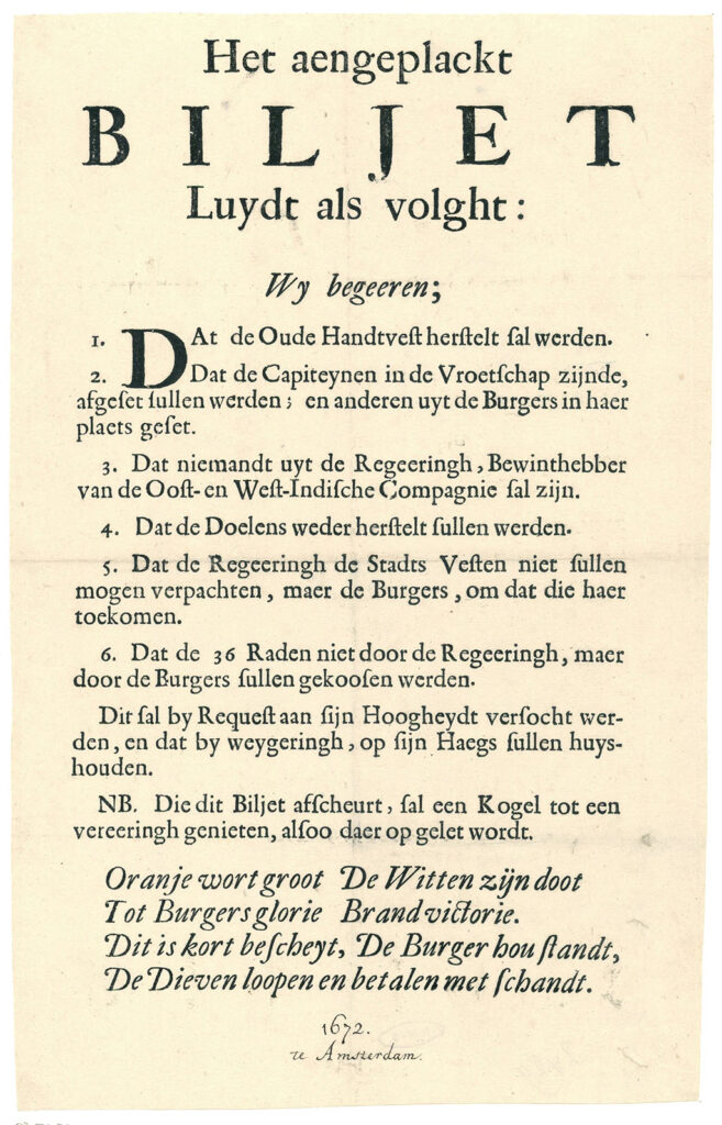 Tekst: Het aengeplackt biljet luydt als volght: Wij begeeren 1. Dat de Oude Handtvest hersteld sal werden 2. Dat de Capiteynen in de Vroedschap zynde afgeset sullen werden; en anderen uyt de Burgers in haer plaets geset 3. Dat niemant uyt de Regeeringh, Bewinthebber van de Oost- en West Indische Compagnie sal syn 4. Dat de Doelens weder herstelt sullen werden 4. Dat de Regeeringh de Stadts Vesten niet sullen mooghen verpachten, maer de Burgers omdat die haer toekomen 5. Dat de 36 Raden niet door de Regeeringh maer door de Burgers sullen gekoosen werden Dit sal by request aen Syn Hoogheydt versocht werden, en dat by weygeringh op syn Haegs sullen huyshouden. NB. Die dit Biljet afscheurt, sal een Kogel tot een vereeringh genieten, alsoo daer op gelet wordt. De Witten syn doot, Oranje wordt groot Tot Burgers glorie, Brand Victorie Dit is kort bescheyt, De Burger hou standt De Dieven loopen en betalen met schandt. Amsterdam, 1672