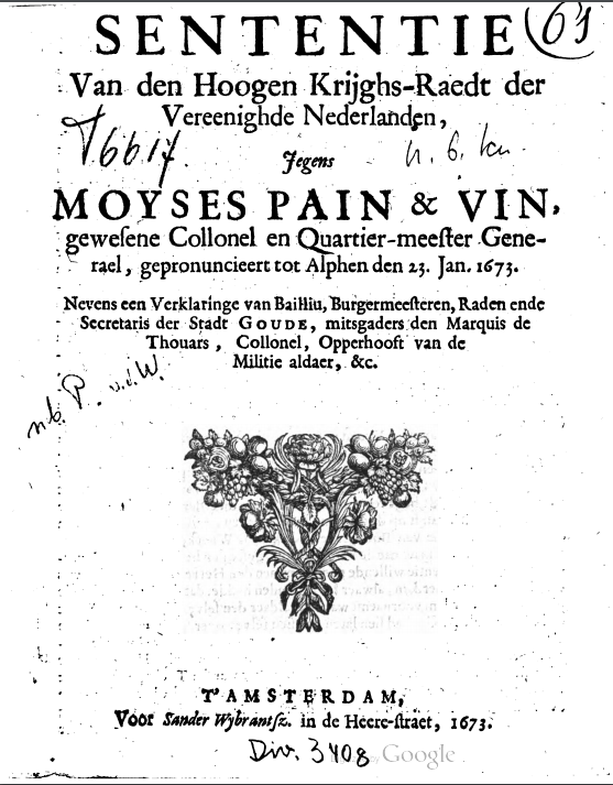 Voor pagina van een pamflet over Pain et Vin. Tekst: SENTENTIE Van den Hoogen Krijghs-Raedt der Vereenighde Nederlanden , Jegens MOYSES PAIN & VIN gewesene Collonel en Quartier-meester Gene- rael , gepronuncieert tot Alphen de 23. Jan. 1673. Nevens een Verklaringe van Bailliu, Burgemeesteren, Raden ende Secretaris der Stadt GOUDE, mitsgaders den Marquis de Thouars , Collonel, Opperhooft van de Militie aldaer, &c. Hieronder staat een sierlijke driehoek met de punt naar benedn die gemaakt is uit bladeren en bloemen. Daaronen: T' AMSTERDAM, Voor Sander Wybrantsz. in de Heere-straet, 1673 Op de pagina staan diverse aantekeningen. Rechts boven een sierlijke 61 met een cirkel er omheen. Links naast Jegens T6617, rechts naast Jegens een onduidelijke krabbel. Het lijkt op u. 6. ku Links boven van de driehoek staat nb P. v.d.W. Helemaal onderaan staat Div. 3408 en daarnaast heel vaag het logo van Google. Alle handschriften zijn van verschillende personen.