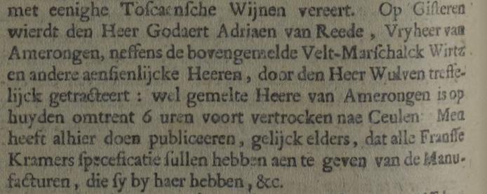 Op Gisteren wierdt den Heer Godaert Adriaen van Reede, Vryheer van Amerongen, neffens de bovengemelde Velt-Marschalck Wirtz en andere aensienlijcke Heeren, door den Heer Wulven treffelijck getracteerd: wel gemelte Heere van Amerongen is op huyden omtrent 6 uren voort vertrocken nae Ceulen Men heeft alhier doen publiceeren, dgelijck elders, dat alle Fransse Kramers Speceficatie sullen hebben aen te geven van de Manufacturen, die sy by haer hebben, &c.