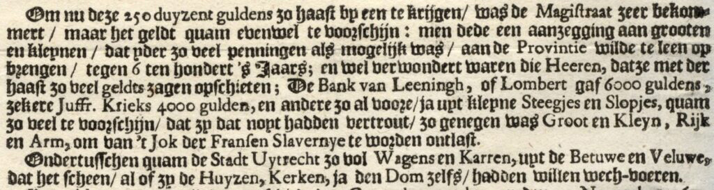 Om nu deze 250 duyzend guldens zo haast op een te krijgen/ was de Magistraat zeer bekommert / maar het geldt quam evenwel te voorschijn : men dede een aanzegging aan grooten en kleynen / dat yder zo veel penningen als mogelijks was / aan de Provintie wilde te leen op brengen / tegen 6 ten hondert 's Jaars en wel verwondert waren die heeren, datze met der haast zo eel geldts zagen opschieten; De Bank van Leeningh, of Lombert gaf 6000 guldens zekere Juffr. Krieks 4000 gulden, en andere zo al voore / ja uut kleyne Steegjesen Slopjes, quam zo veel te voorschijn/ dat zy dat noyt hadden vertrout/ zo genegen was Groot en Kleyn, Rijk en Arm, om van t Jok der Fransen Slavernye'te worden ontlast. Ondertusschen quam de Stadt Uytrecht 30 vol Wagens en Kaaren, uyt de Betuwe en Veluwe, dat het scheen / al of zy de Huyzen, Kerken, ja den Dom zelfs/ hadden willen wech-voeren.