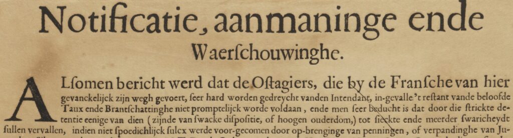 Tekst op plakkaat: 
Notificatie, aanmaninge ende waerschouwinge
Alsomen bericht werd dat de Ostagiers, die by de Fransche van hier gevanckelijck zijn wegh gevoert, seer hard worden gedreycht vanden Intendant, in-gevalle ' restant vande beloofde Taux en Branschattinghe niet promptelijck worde voldaan, ende men seer beducht is dat door die strickte detentie eenige van dien (zijnde van swacke dispositie, of hoogen ouderdom,) tot sieckte ende meerder swaricheydt sullen vervallen, indien niet spoedichlijck sulcx werde voor-gecomen door op-brenginge van penningen, of verpandinghe van Ju-