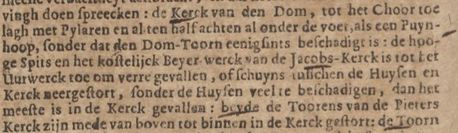 vingh doen spreecken: de Kerck van den Dom, tot het Choor toe lagh met Pylaren en al ten half achten al onder de voet, als een Puyn hoop sonder dat den Dom-Toorn eenig sints beschadigt is: de hooge Spits en het kostelijck Beyer-werck van de Jacobs-Kerck is tot het Uurwerck toe om verre gevallen, of schuyns tusschen de Huysen en de Kerck neergestort, sonder de Huysen veel te beschadigen, dan het meeste is in de Kerck gevallen: beyde de Toorens van de Pieters Kerck zijn mede van boven tot binnen in de Kerck gestort: de Toorn