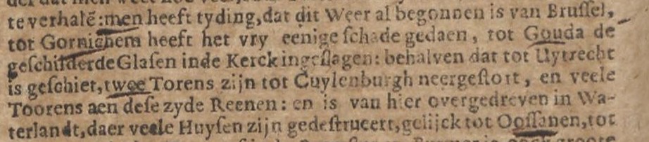 te verhale: men heeft tyding dat dit Weer al begonnen is van Brussel, tot Gornichem heeft het vry eenige schade gedaen, tot Gouda de geschilderde Glasen inde Kerck ingeslagen: behalven dat tot Uytrecht is geschiet, twee Torens zijn tot Cuylenburgh neergestort, en veele Toorens aen dese zyde Reenen: en is van hier overgedreven in Waterlandt, daer veel Huysen zijn gestrueert, gelijck tot Oossanen, tot