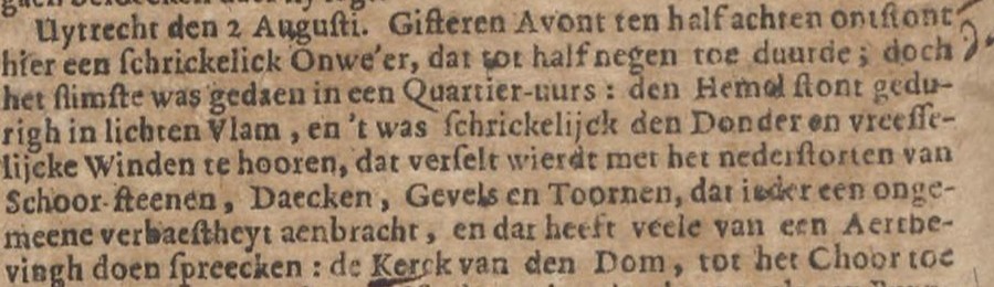 Uytrecht den 2 Augusti. Gisteren Acont ten half achten ontstont hier een schrickelick Onwe'er, dat tot half negen toe duurde; doch het slimste was gedaen in een Quartier-uurs: den Hemel stont gedurigh in lichten Vlam, en 't was schrickelijck den Donder en vreesselijcke Winden te hooren, dat verselt wierdt met het nederstorten van Schoor-steenen, Daecken, Gevels en Toornen, dat ieder een ongemeene verbaestheyt aenbracht, en dat heeft veele van een Aertbevingh doen spreecken: de Kerck van den Dom, tot het Choor toe