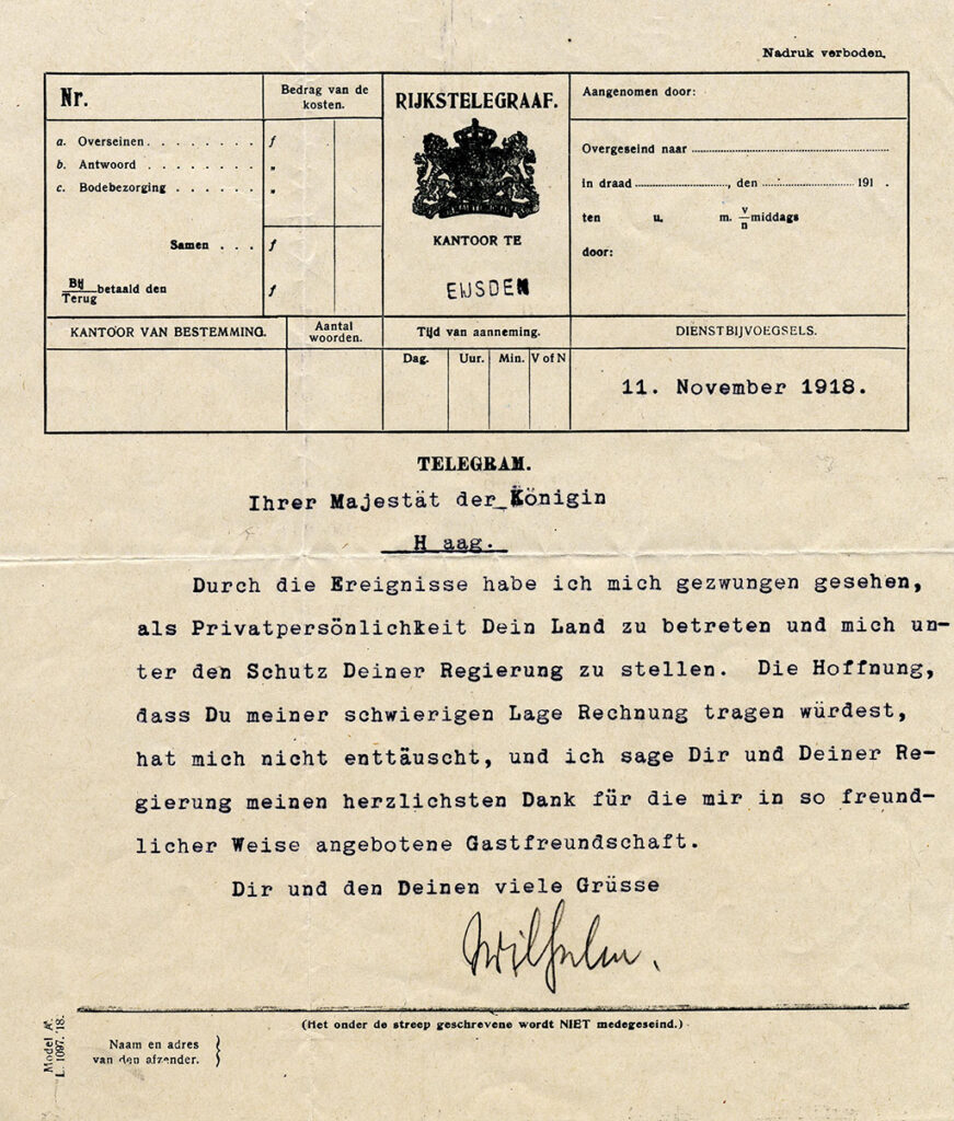 Formulier voor een telegram vanuit kantoor te Eijsden van 11. November 1918: "Ihrer Majestät der Königin Haag. Durch die Ereignisse habe ich mich gezwungen gesehen als Privatpersönlichkeit Dein Land zu betreten und mich unter den Schutz Deiner Regierung z stellen. Die Hoffnung, dass Du meiner schwierigen Lage Rechnung tragen würdest, hat mich nicht enttäuscht, und ich sage Dir und Deiner Regierung meinen herzlichsten Dank für die mir in so freundlicher Weise angebotene Gastfreundschaft. Dir und den Deinen viele Grüsse Wilhelm."