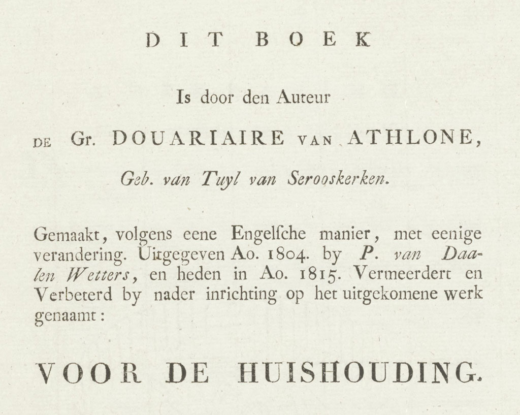Dit boek Is door den Auteur de Gr. Douariaire van Athlone, Geb. van Tuyl van Serooskerken. Gemaakt, volgens een Engelsche manier, met eenige verandering. Uitgegeven Ao. 1804 by P. van Daalen Wetters en heden in Ao. 1815 Vermeerdert en verbeterd by nader inrichting op het uitgekomene werk genaamt: Voor de huishouding.