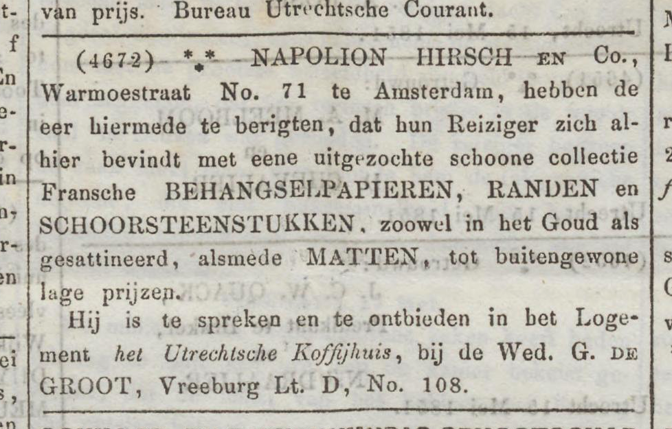 Krantenadvertentie met tekst: (4672) NAPOLION HIRSCH en Co., Wamoestraat No. 71 te Amsterdam, hebben de eer hiermede te berigten, dat hun Reiziger zich alhier bevindt met eene uitgezochte schoone collectie Fransche BEHANGSELPAPIEREN, RANDEN en SCHOORSTEENSTUKKEN, zoowel in het Goud als gesattineerd, alsmede MATTEN, tot buitengewone lage prijzen. Hij is te spreken en te ontbieden in het Logement het Utrechtsche Koffijhuis, bij de Wed. G. DE GROOT, Vreeburg Lt. D, No. 108.