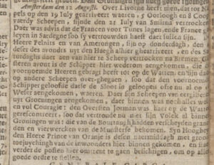 Amsterdam den 12 Augusti. Over Livorne heeft men, dat tot Napels op den 19 Iuly gearriveert waeren, 5 Oorloogh en 8 Coopvaerdy Scheepen, sijnde den 21 Iuly van Smirna vertrocken. Daer was advis dat de Francen voor Tunes lagen, ende France galeyen in Sardegne soo sy vertrouwden haest daer sullen sijn. Den Heer Pelnits en van Amerongen, sijn op donderdagh, den 4 deser des avondts uyt den Haegh alhier ghearriveertm en de saturdaghs daer aen van hier te Scheep vertrocken na Bremen. Gisteren avont is de Schipper hier wederom aengekomen, die de voornoemde Heeren grbragt heeft tot op de Watten, en sijn daer op andere Scheepen over-ghegaen, soo dat den voornoemde Schipper geloofde datie de Sloot in geloopen ofte nu al op de Weser aengekomen, waeren. Daer sijn Scheepen van eergisteren uyt Groeningen aengekomen, aer binnen was noch alles wel en vol Couragie: de Oversten Jorman was haer op de Watte geresconteert, soo dat veroude nu niet sijn Volck al binnen Groningen was: die van de Bourtangh hadden verscheyden granaden en vierwercken van de Munsterse bekomen. Syn Hooheyt den Heere Prince van Oranje is desen naermiddagh met groote toejuychingh van de inwoonders hier binnen gekomen, en staet verde de posten hier omtrent te gaen besichtigen, om op alls goede ordre te stellen.