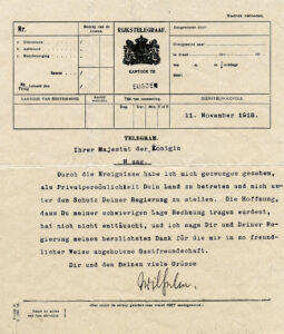 Formulier voor een telegram vanuit kantoor te Eijsden van 11. November 1918: "Ihrer Majestät der Königin Haag. Durch die Ereignisse habe ich mich gezwungen gesehen als Privatpersönlichkeit Dein Land zu betreten und mich unter den Schutz Deiner Regierung z stellen. Die Hoffnung, dass Du meiner schwierigen Lage Rechnung tragen würdest, hat mich nicht enttäuscht, und ich sage Dir und Deiner Regierung meinen herzlichsten Dank für die mir in so freundlicher Weise angebotene Gastfreundschaft. Dir und den Deinen viele Grüsse Wilhelm."